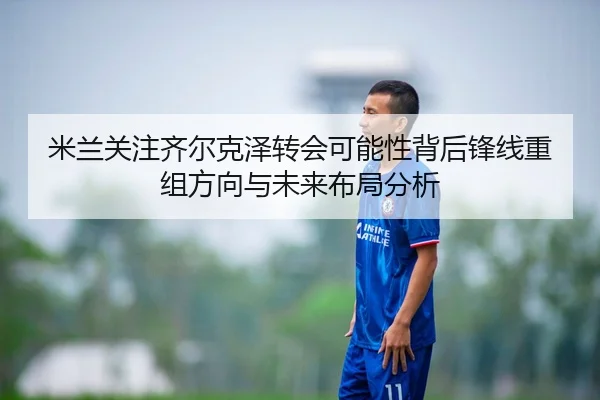 米兰关注齐尔克泽转会可能性背后锋线重组方向与未来布局分析